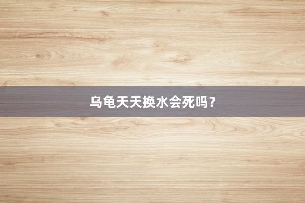 乌龟天天换水会死吗?